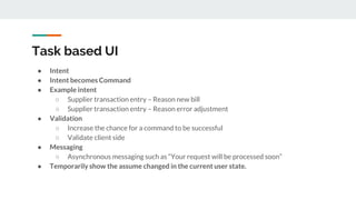 Task based UI
● Intent
● Intent becomes Command
● Example intent
○ Supplier transaction entry – Reason new bill
○ Supplier transaction entry – Reason error adjustment
● Validation
○ Increase the chance for a command to be successful
○ Validate client side
● Messaging
○ Asynchronous messaging such as “Your request will be processed soon”
● Temporarily show the assume changed in the current user state.
 