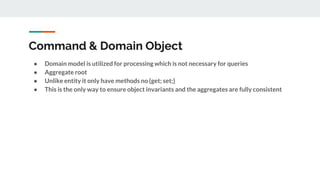 Command & Domain Object
● Domain model is utilized for processing which is not necessary for queries
● Aggregate root
● Unlike entity it only have methods no {get; set;}
● This is the only way to ensure object invariants and the aggregates are fully consistent
 