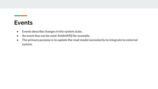 Events
● Events describe changes in the system state.
● An event bus can be used. RabbitMQ for example.
● The primary purpose is to update the read model secondarily to integrate to external
system.
 