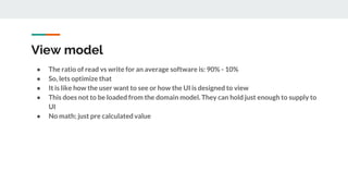 View model
● The ratio of read vs write for an average software is: 90% - 10%
● So, lets optimize that
● It is like how the user want to see or how the UI is designed to view
● This does not to be loaded from the domain model. They can hold just enough to supply to
UI
● No math; just pre calculated value
 