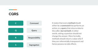 CQRS
C Command
Q Query
R Responsibility
S Segregation
It states that every method should
either be a command that performs an
action, or a query that returns data to
the caller, but not both. In other
words, asking a question should not
change the answer. More formally,
methods should return a value only if
they are referentially transparent and
hence possess no side effects
 