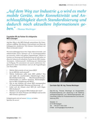 Competence Book - MES 13
EINLEITUNG - INTERVIEW ZU MES IN DER PRAXIS
Zum Autor Dipl.-Wi.-Ing. Thomas Wochinger:
Dipl.-Wi.-Ing. Thomas Wochinger ist Gruppenleiter
Produktionsplanung und -steuerung in der Abteilung
Auftragsmanagement und Wertschöpfungsnetze des
Fraunhofer-Institut für Produktionstechnik und Automa-
tisierung (IPA)
Nobelstr. 12
D-70 569 Stuttgart
Tel: +49 (0)711-970-1243
E-Mail: wochinger@ipa.fraunhofer.de
Fraunhofer IPA als Partner für erfolgreiche
MES-Lösungen
Auf dem Weg in die MES-Zukunft unterstützen Sie Unter-
nehmen vielfältig. Wie können Unternehmen von Ihnen als
Erfolgspartner profitieren? Wie können Unternehmen mit
Ihnen in Kontakt treten?
Wirsind unabhängiger Know-How-Träger, führen Anwender- und
Anbieterstudien durch, kümmern uns in Forschungsprojekten
um innovative, bisher nicht gelöste Fragestellungen, arbeiten in
Gremien zur Normung und Standardisierung mit und stehen vor
allem der Industrie als verlässlicher Partner bei der MES-Analyse,
-Konzeption, -Anbieterauswahl, -Einführung und –Optimierung
zur Verfügung. Wir untersützten mit unserer stufenweisen Vor-
gehensweise damit Unternehmen rund um alle Fragestellungen
zum Thema MES:
•	 Welche Ziele erreiche ich mit einem MES?
•	 Ist ein MES für mich sinnvoll?
•	 Welche Funktionen sollte mein MES erfüllen? Was
sind dafür die resultierenden Anforderungen (bspw.
Betriebsdatenerfassung, Maschinenanbindungen,
Schnittstellen zu anderen Systemen, Rückverfolgbar-
keit im MES, Feinplanung mit MES)?
•	 Wie ist das Arbeiten mit einem MES auszugestalten
(IT-Systemlandschaft, Planung und Steuerung, …)?
•	 Lohnt sich der Einsatz eines MES für mich (bspw.
ROI-Analysen)?
•	 Welches ist der geeignete MES-Anbieter für mich?
•	 Wie kann ich meine Prozesse und Abläufe rund um den
MES-Einsatz optimieren?
Erfolgsbeispiele sind auf unserer Website zu finden.
Sprechen Sie uns an!
„Auf dem Weg zur Industrie 4.0 wird es mehr
mobile Geräte, mehr Konnektivität und An-
schlussfähigkeit durch Standardisierung und
dadurch noch aktuellere Informationen ge-
ben.“ - Thomas Wochinger
 