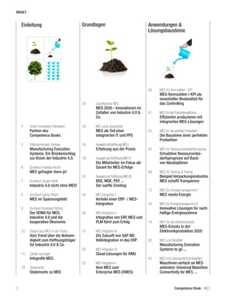 Competence Book - MES
Einleitung Grundlagen Anwendungen &
Lösungsbausteine
4	 Unser Kompetenz-Netzwerk
	 Partner des
	 Competence Books
5	 Editorial Karsten Sontow
	 Manufacturing Execution
	 Systems. Ein Brückenschlag 	
	 zur Vision der Industrie 4.0.
6	 Grußwort Andreas Kirsch
	 MES gefragter denn je!
7	 Grußwort Jürgen Kletti
	 Industrie 4.0 nicht ohne MES!
8	 Grußwort Georg Peters
	 MES im Spannungsfeld
9	 Grußwort Burkhard Röhrig
	 Der VDMA für MES,
	 Industrie 4.0 und die
	 kooperative Ökonomie
	
10	 Status-Quo MES in der Praxis
	 Vom Trend über die Notwen-	
	 digkeit zum Hoffnungsträger 	
	 für Industrie 4.0 & Co
14	 Zahlen kompakt
	 Infografik MES
16	 Statements
	 Statements zu MES
20	 Zukunftsschau MES
	 MES 2020 - Innovationen im 	
	 Zeitalter von Industrie 4.0 & 	
	Co.
30	 MES vorab eingeordnet
	 MES als Teil einer
	 integrier	ten IT und PPS
34	 AuswahlundEinführungMESI		
	 Erfahrung aus der Praxis
39	 Auswahl und Einführung MES II
	 Die Mitarbeiter im Fokus als 	
	 Garant für MES-Erfolge
42	 Auswahl und Einführung MES III
	 BDE, MDE, PEP, ...
	 Der sanfte Einstieg
44	 MES-Integration I	
	 Vorteile einer ERP- / MES-
	Integration
46	 MES-Integration II		
	 Integration von ERP, MES und
	 PLM führt zum Erfolg
47	 MES-Integration III	
	 Die Zukunft von SAP ME:
	 Vollintegration in das ERP
50	 MES-Integration IV
	 Cloud-Lösungen für KMU
53	 MES-Integration V			
	 Vom MES zum
	 Enterprise MES (EMES)
58	 MES für Kennzahlen - KPI
	 MES-Kennzahlen /-KPI als 	
	 essentieller Bestandteil für 	
	 das Controlling
61	 MES für die Produktionseffizienz
	 Effizienter produzieren mit 	
	 integrierten MES-Lösungen
63	 MES für die perfekte Produktion
	 Die Bausteine einer perfekten 	
	Produktion
65	 MES für Ressourcenbedarfsprognose
	 Simulative Ressourcenbe-	
	 darfsprognose auf Basis
	 von Absatzplänen
68	 MES für Tacking & Tracing
	 Beispiel Verpackungsindustrie	
	 MES schafft Transparenz
73	 MES für Energiemanagement I
	 MES meets Energie
76	 MES für Energiemanagement II
	 Innovative Lösungen für nach-	
	 haltige Energiesysteme
78	 MES für die Elektroindustrie
	 MES-Einsatz in der
	 Elektronikproduktion 2020
80	 MES und Mobilität
	 Manufacturing Execution
	 Systems to go ...
82	 MES und Standards/Schnittstellen
	 Maschinen einfach an MES 	
	 anbinden: Universal Maschine 	
	 Connectivity for MES ...
2
INHALT
 