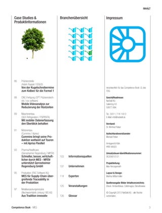 Competence Book - MES
Case Studies &
Produktinformationen
Branchenübersicht
86	Präzisionsteile
	 (Adam Ruppel / ISGUS)
	 Von der Kugelschreibermine
	 zum Kolben für die Formel 1
88	 CNC-Fertigung (CPT Präzisionstech-	
	 nik / ccc software)
	 Mobile Videoanalyse zur 		
	 Reduzierung der Rüstzeiten
89	Maschinenbau
	 (GEA Refrigeration / PSIPENTA)
	 Mit mobiler Datenerfassung 	
	 den Überblick behalten
91	Motorenbau
	 (Cummins / Apriso)
	 Cummins bringt seine Pro-	
	 duktion weltweit auf Touren 	
	 – mit Apriso FlexNet
93	Pharma/Healthcare
	 (Gerresheimer Regensburg / MPDV)
	 Schneller, besser, wirtchaft-	
	 licher durch MES - MPDV 	
	 unterstützt Gerresheimer 	
	 Regensburg GmbH
95	 Produktion (iTAC Software AG)
	 MES für Supply-Chain-über-	
	 greifende Traceability in 		
	 der Produktion
97	 Metallverpackungsindustrie
	 (Blechwarenfabrik Limburg / IBS AG)
	 Aus Tradition innovativ
103	 Informationsquellen
107	 Unternehmen
114	 Experten
		
125	 Veranstaltungen
126	 Glossar
Impressum
Verantwortlich für das Competence Book i.S. des
TDG:
	
Geschäftsadresse:
NetSkill AG
Salierring 43
50677 Köln
Tel.: 0221 / 716 144 0
E-Mail: info@netskill.de
Vorstand:
Dr. Winfried Felser	
Aufsichtsratsvorsitzender:
Michael Felser
Amtsgericht Köln
HRB 58503
Umsatzsteuer-Identifikationsnummer:
DE209010121 	
Projektleitung:
Max Herzogenrath
Layout & Design:
Martina Mittermüller
Quellenangabe Bilder Inhaltsverzeichnis:
iStock: AmbientIdeas; Coldimages; Elenathewise
© Copyright 2013 NetSkill AG - alle Rechte
vorbehalten.
INHALT
3
 