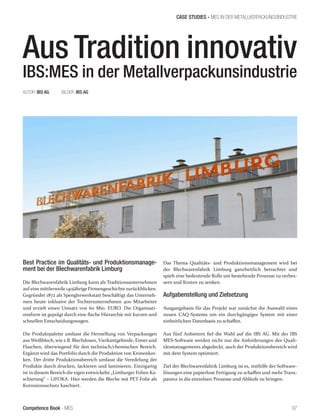 Competence Book - MES
CASE STUDIES - MES IN DER METALLVERPACKUNGSINDUSTRIE
97
Aus Tradition innovativ
IBS:MES in der Metallverpackunsindustrie
Best Practice im Qualitäts- und Produktionsmanage-
ment bei der Blechwarenfabrik Limburg
Die Blechwarenfabrik Limburg kann als Traditionsunternehmen
auf eine mittlerweile 140jährige Firmengeschichte zurückblicken.
Gegründet 1872 als Spenglerwerkstatt beschäftigt das Unterneh-
men heute inklusive der Tochterunternehmen 400 Mitarbeiter
und erzielt einen Umsatz von 60 Mio. EURO. Die Organisati-
onsform ist geprägt durch eine flache Hierarchie mit kurzen und
schnellen Entscheidungswegen.
Die Produktpalette umfasst die Herstellung von Verpackungen
aus Weißblech, wie z.B. Blechdosen, Vierkantgebinde, Eimer und
Flaschen, überwiegend für den technisch/chemischen Bereich.
Ergänzt wird das Portfolio durch die Produktion von Kronenkor-
ken. Der dritte Produktionsbereich umfasst die Veredelung der
Produkte durch drucken, lackieren und laminieren. Einzigartig
ist in diesem Bereich die eigen entwickelte „Limburger Folien Ka-
schierung“ – LIFOKA. Hier werden die Bleche mit PET-Folie als
Korrosionsschutz kaschiert.
AUTOR: IBS AG	 BILDER: IBS AG						
Das Thema Qualitäts- und Produktionsmanagement wird bei
der Blechwarenfabrik Limburg ganzheitlich betrachtet und
spielt eine bedeutende Rolle um bestehende Prozesse zu verbes-
sern und Kosten zu senken.
Aufgabenstellung und Zielsetzung
Ausgangsbasis für das Projekt war zunächst die Auswahl eines
neuen CAQ-Systems um ein durchgängiges System mit einer
einheitlichen Datenbasis zu schaffen.
Aus fünf Anbietern fiel die Wahl auf die IBS AG. Mit der IBS
MES-Software werden nicht nur die Anforderungen des Quali-
tätsmanagements abgedeckt, auch der Produktionsbereich wird
mit dem System optimiert.
Ziel der Blechwarenfabrik Limburg ist es, mithilfe der Software-
lösungen eine papierlose Fertigung zu schaffen und mehr Trans-
parenz in die einzelnen Prozesse und Abläufe zu bringen.
 