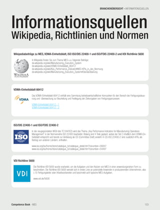 Competence Book - MES
Wikipediabeiträge zu MES, VDMA-Einheitsblatt, ISO ISO/DIS 22400-1 und ISO/FDIS 22400-2 und VDI Richtlinie 5600
	
In Wikipedia finden Sie zum Thema MES u.a. folgende Beiträge:
de.wikipedia.org/wiki/Manufacturing_Execution_System
de.wikipedia.org/wiki/VDMA-Einheitsblatt_66412
de.wikipedia.org/wiki/Key_Performance_Indicator#MES-KPIs_in_der_Normung
de.wikipedia.org/wiki/Manufacturing_Execution_System#Standardisierung
ISO/DIS 22400-1 und ISO/FDIS 22400-2
	
In der neugegründeten WG9 des TC184/SC5 wird das Thema „Key Performance Indicators for Manufacturing Operations
Management“ in der Normenreihe ISO 22400 bearbeitet. Bislang sind 4 Teile geplant, wobei der Teil 2 inhaltlich dem VDMA-Ein-
heitsblatt entspricht und bereits zur Verteilung als CD (Committee Draft) ansteht. In CD-ISO 22400-2 sind zusätzlich KPIs, als
Beitrag von anderen Ländern, enthalten.
www.iso.org/iso/home/store/catalogue_tc/catalogue_detail.htm?csnumber=56847
www.iso.org/iso/home/store/catalogue_tc/catalogue_detail.htm?csnumber=54497
VDMA-Einheitsblatt 66412
	
Das VDMA-Einheitsblatt 66412 enthält eine Sammlung betriebswirtschaftlicher Kennzahlen für den Bereich der Fertigungssteue-
rung und -überwachung zur Beurteilung und Festlegung der Zielvorgaben von Fertigungsprozessen.	
VDMA-Einheitsblatt 66412 - 1
VDMA-Einheitsblatt 66412 - 2
VDI Richtline 5600
	
Die Richtlinie VDI 5600 wurde erarbeitet, um die Aufgaben und den Nutzen von MES in einer anwendungsnahen Form zu
beschreiben. Die Richtlinie VDI 5600 wendet sich in erster Linie an potenzielle Anwender in produzierenden Unternehmen, also
z. B. Fertigungsleiter oder Arbeitsvorbereiter und beschreibt acht typische MES-Aufgaben.
www.vdi.de/5600
Informationsquellen
Wikipedia, Richtlinien und Normen
BRANCHENÜBERSICHT - INFORMATIONSQUELLEN
103
 