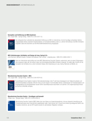 Competence Book - MES
MES: Anforderungen, Architektur und Design mit Java, Spring & Co
(Jens Reinmann, Michael Schaefer, Christoph Schmidtbauer, Peter Schoner - entwickler.press - ISBN 978-3-8680-2002-1)
	
Kaum ein Unternehmen wird künftig noch ohne MES, Manufacturing Execution Systems, auskommen, wenn es seinen Fertigungspro-
zess transparent halten will. Die Autoren haben eine technologieneutrale Meta-Architektur entwickelt. Sie stellen allen Schritte von der
Konzeption der Architektur bis zu einem konkreten Design unter Verwendung von Java, Spring, Hibernate und MySQL vor.
Konzeption und Einführung von MES-Systemen
(Prof. Jürgen Kletti - Springer Verlag - ISBN 978-3-540-34311-0)
	
Das vorliegende Buch unterstützt die zielorientierte Einführung von MES im Unternehmen. Auf der Grundlage vorhandener Optimie-
rungspotentiale werden praxisnahe Vorgehensweisen zur Konzeptionserstellung sowie zur „internen Vermarktung“ des MES-Vorhabens
vorgestellt. Dabei wird besonders auf die Wirtschaftlichkeitsbetrachtung eingegangen.
Manufacturing Execution System - MES
(Prof. Jürgen Kletti - Springer Verlag - ISBN 978-3-540-49744-8)
	
Prozessfähigkeit ist das Ergebnis moderner Informationstechnologie. Unter IT wird heute überwiegend noch Telekommunikation und
Unternehmenssoftware verstanden. Mit dem Fokus auf den Einsatz im kommerziellen Bereich, Anwendungen für Produktionsplaner und
Produktgestaltung bei Industriebetrieben wurden bisher Geschäftsprozesse beschrieben und optimiert. Eine englischsprachige Version
des Buches ist ebenfalls verfügbar.
Manufacturing Execution System - Grundlagen und Auswahl
(Philipp Louis - Springer Verlag - ISBN 978-3-8349-9458-5)
	
Manufacturing Execution Systems (MES) bilden eine neue Klasse von Anwendungssystemen, die eine integrierte Unterstützung der
Produktionsprozesse eines Unternehmens gewährleisten sollen. Damit können sie in Zukunft eine ähnliche grundlegende Rolle für die
Produktion einnehmen, wie sie ERP-Systeme bereits für administrative Tätigkeiten innehaben.
BRANCHENÜBERSICHT - INFORMATIONSQUELLEN
106
 