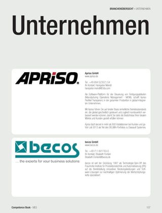 Competence Book - MES
Apriso GmbH
www.apriso.de
Tel.: +49 894 523521-54
Ihr Kontakt: Hanspeter Meindl
hanspeter.meindl@3ds.com
Als Software-Plattform für die Steuerung von Fertigungsabläufen
(Manufacturing Operations Management - MOM), schafft Apriso
FlexNet Transparenz in der gesamten Produktion in global integrier-
ten Unternehmen.
Mit Apriso führen Sie auf breiter Basis einheitliche Betriebsstandards
ein, die global ganzheitlich gesteuert und zugleich kontinuierlich ver-
bessert werden können, damit Sie stets die Bedürfnisse Ihrer lokalen
Märkte und Kunden gezielt erfüllen können
Apriso läuft derzeit in mehr als 800 Installationen bei Kunden und ge-
hört Juli 2013 als Teil des DELMIA-Portfolios zu Dassault Systemes.
becos GmbH
www.becos.de
Tel.: +49 711 601743-0
Ihr Kontakt: Elisabeth Fontani
Elisabeth.Fontani@becos.de
becos ist seit der Gründung 1987 als Technologie-Spin-Off des
Fraunhofer-Instituts für Produktionstechnik und Automatisierung (IPA)
auf die Bereitstellung innovativer Beratungsleistungen und Soft-
ware-Lösungen zur nachhaltigen Optimierung der Wertschöpfungs-
kette spezialisiert.
BRANCHENÜBERSICHT - UNTERNEHMEN
107
Unternehmen
 