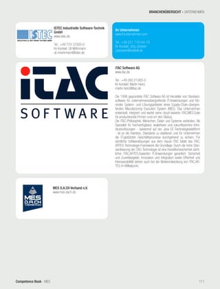 Competence Book - MES
Ihr Unternehmen
www.ihrunternehmen.com
Tel.: +49 221 716144-19
Ihr Kontakt: Jörg Jörissen
j.joerissen@netskill.de
ISTEC Industrielle Software-Technik
GmbH
www.istec.de
Tel.: +49 724 37005-0
Ihr Kontakt: Uli Möhrmann
uli.moehrmann@istec.de
iTAC Software AG
www.itac.de
Tel.: +49 260 21065-0
Ihr Kontakt: Martin Heinz
martin.heinz@itac.de
Die 1998 gegründete iTAC Software AG ist Hersteller von Standard-
software für unternehmensübergreifende IT-Anwendungen und füh-
render System- und Lösungsanbieter eines Supply-Chain-übergrei-
fenden Manufacturing Execution System (MES). Das Unternehmen
entwickelt, integriert und wartet seine cloud-basierte iTAC.MES.Suite
für produzierende Firmen rund um den Globus.
Die iTAC-Philosophie: Menschen, Daten und Systeme verbinden. Als
Spezialist für hochverfügbare, skalierbare und zukunftssichere Infra-
strukturlösungen - basierend auf der Java EE-Technologieplattform
- ist es die Intention, Standards zu etablieren und für Unternehmen
die IT-gestützten Geschäftsprozesse durchgehend zu sichern. Für
sämtliche Softwarelösungen aus dem Hause iTAC bildet das iTAC.
ARTES-Technologie-Framework die Grundlage. Durch die hohe Stan-
dardisierung der iTAC-Technologie ist eine Investitionssicherheit sämt-
licher iTAC.ARTES-basierten IT-Anwendungen garantiert. Sicherheit
und Zuverlässigkeit, Innovation und Integration sowie Offenheit und
Interoperabilität stehen auch bei der Weiterentwicklung von iTAC.AR-
TES im Mittelpunkt.
MES D.A.CH Verband e.V.
www.mes-dach.de
BRANCHENÜBERSICHT - UNTERNEHMEN
111
 