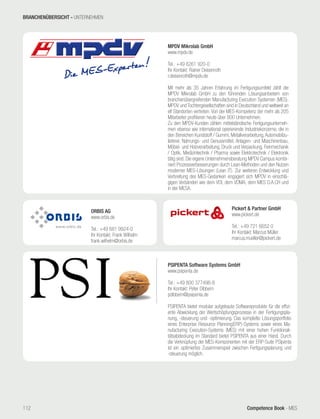Competence Book - MES
MPDV Mikrolab GmbH
www.mpdv.de
Tel.: +49 6261 920-0
Ihr Kontakt: Rainer Deisenroth
r.deisenroth@mpdv.de
Mit mehr als 35 Jahren Erfahrung im Fertigungsumfeld zählt die
MPDV Mikrolab GmbH zu den führenden Lösungsanbietern von
branchenübergreifenden Manufacturing Execution Systemen (MES).
MPDV und Tochtergesellschaften sind in Deutschland und weltweit an
elf Standorten vertreten. Von der MES-Kompetenz der mehr als 205
Mitarbeiter profitieren heute über 800 Unternehmen.
Zu den MPDV-Kunden zählen mittelständische Fertigungsunterneh-
men ebenso wie international operierende Industriekonzerne, die in
den Bereichen Kunststoff / Gummi, Metallverarbeitung,Automobilzu-
lieferer, Nahrungs- und Genussmittel, Anlagen- und Maschinenbau,
Möbel- und Holzverarbeitung, Druck und Verpackung, Feinmechanik
/ Optik, Medizintechnik / Pharma sowie Elektrotechnik / Elektronik
tätig sind. Die eigene Unternehmensberatung MPDV Campus kombi-
niert Prozessverbesserungen durch Lean-Methoden und den Nutzen
moderner MES-Lösungen (Lean IT). Zur weiteren Entwicklung und
Verbreitung des MES-Gedanken engagiert sich MPDV in einschlä-
gigen Verbänden wie dem VDI, dem VDMA, dem MES D.A.CH und
in der MESA.
Pickert & Partner GmbH
www.pickert.de
Tel.: +49 721 6652 0
Ihr Kontakt: Marcus Müller
marcus.mueller@pickert.de
PSIPENTA Software Systems GmbH
www.psipenta.de
Tel.: +49 800 377496-8
Ihr Kontakt: Peter Dibbern
pdibbern@psipenta.de
PSIPENTA bietet modular aufgebaute Softwareprodukte für die effizi-
ente Abwicklung der Wertschöpfungsprozesse in der Fertigungspla-
nung, -steuerung und -optimierung. Das komplette Lösungsportfolio
eines Enterprise Resource Planning(ERP)-Systems sowie eines Ma-
nufacturing Execution-Systems (MES) mit einer hohen Funktionali-
tätsabdeckung im Standard bietet PSIPENTA aus einer Hand. Durch
die Verknüpfung der MES-Komponenten mit der ERP-Suite PSIpenta
ist ein optimiertes Zusammenspiel zwischen Fertigungsplanung und
-steuerung möglich.
ORBIS AG
www.orbis.de
Tel.: +49 681 9924-0
Ihr Kontakt: Frank Wilhelm
frank.wilhelm@orbis.de
BRANCHENÜBERSICHT - UNTERNEHMEN
112
 