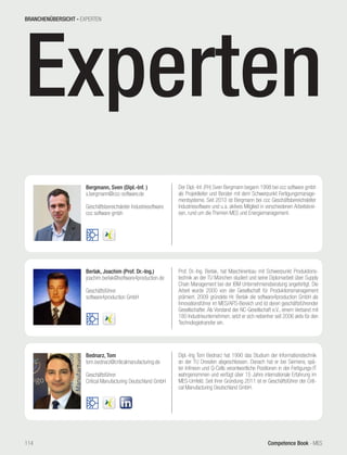 Competence Book - MES
Experten
Bergmann, Sven (Dipl.-Inf. )
s.bergmann@ccc-software.de
Geschäftsbereichsleiter Industriesoftware
ccc software gmbh
Der Dipl.-Inf. (FH) Sven Bergmann begann 1998 bei ccc software gmbh
als Projektleiter und Berater mit dem Schwerpunkt Fertigungsmanage-
mentsysteme. Seit 2010 ist Bergmann bei ccc Geschäftsbereichsleiter
Industriesoftware und u.a. aktives Mitglied in verschiedenen Arbeitskrei-
sen, rund um die Themen MES und Energiemanagement.
Berlak, Joachim (Prof. Dr.-Ing.)
joachim.berlak@software4production.de
Geschäftsführer
software4production GmbH
Prof. Dr.-Ing. Berlak, hat Maschinenbau mit Schwerpunkt Produktions-
technik an der TU München studiert und seine Diplomarbeit über Supply
Chain Management bei der IBM Unternehmensberatung angefertigt. Die
Arbeit wurde 2000 von der Gesellschaft für Produktionsmanagement
prämiert. 2009 gründete Hr. Berlak die software4production GmbH als
Innovationsführer im MES/APS-Bereich und ist deren geschäftsführender
Gesellschafter. Als Vorstand der NC-Gesellschaft e.V., einem Verband mit
180 Industrieunternehmen, setzt er sich nebenher seit 2006 aktiv für den
Technologietransfer ein.
Bednarz, Tom
tom.bednarz@criticalmanufacturing.de
Geschäftsführer
Critical Manufacturing Deutschland GmbH
Dipl.-Ing Tom Bednarz hat 1990 das Studium der Informationstechnik
an der TU Dresden abgeschlossen. Danach hat er bei Siemens, spä-
ter Infineon und Q-Cells verantwortliche Positionen in der Fertigungs-IT
wahrgenommen und verfügt über 15 Jahre internationale Erfahrung im
MES-Umfeld. Seit ihrer Gründung 2011 ist er Geschäftsführer der Criti-
cal Manufacturing Deutschland GmbH.
BRANCHENÜBERSICHT - EXPERTEN
114
 