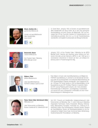 Competence Book - MES
Bitsch, Günther (Dr. )
guenter.bitsch@becos.de
Gründer und geschäftsführender
Allein-Gesellschafter
becos GmbH
Dr. Günter Bitsch, Jahrgang 1963, ist Gründer und geschäftsführender
Allein-Gesellschafter der becos GmbH, die er nach einer technischen
Berufsausbildung und einem Studium der Mathematik 1987 als Tech-
nologie-Spin-Off des Fraunhofer Institutes für Produktionstechnik und
Automatisierung gründete. Hier ist er u.a. für die Produktentwicklung
verantwortlich und begleitet Kundenprojekte als Managementberater.
Füess, Rainer (Dipl. Betriebswirt (BA))
rf@tisoware.com
Leiter Partnervertrieb und Marketing
tisoware Gesellschaft für Zeitwirtschaft mbH
Seit 2001 Prokurist und Gesellschafter, Aufgabenschwerpunkt Leiter
Partnervertrieb und Marketing. Über 15 Jahre Erfahrung im Marketing
(Organisation Fachmessen, Events, Pressearbeit, Werbung, Onlinemar-
keting, Webmarketing, Konzeption, Printmedien etc.). Erfahrung im Di-
rektvertrieb, Aufbau neuer Vertriebspartner (indirekter Vertrieb), Assistent
der Geschäftsleitung, Studium der Betriebswirtschaftslehre an der Be-
rufsakademie Stuttgart (heute Duale Hochschule Baden-Württemberg),
Studienschwerpunkte Personalwesen und Marketing.
Deisenroth, Rainer
r.deisenroth@mpdv.de
Vice President Sales / Marketing
MPDV Mikrolab GmbH
Jahrgang 1953, ist Vice President Sales / Marketing bei der MPDV
Mikrolab GmbH. Zwischen dem Abschluss seines Studiums der Tech-
nischen Informatik und dem Wechsel zu MPDV im Jahr 1990 war er in
verschiedenen Unternehmen im Bereich der Hard- und Software-Ent-
wicklung sowie im Produktmanagement tätig.
Dibbern, Peter
pdibbern@psipenta.de
Leiter Geschäftsentwicklung
PSIPENTA Software Systems GmbH
Peter Dibbern ist heute Leiter Geschäftsentwicklung und Mitglied der
PSIPENTA Geschäftsleitung. Er zeichnet für die internationale Vermark-
tung sowie die prozessorientierte und funktionale Weiterentwicklung der
ERP-Standardsoftware PSIpenta verantwortlich. Sein Engagement bei
der 100%igen PSI-Tochter startete er 2002 als Marketingleiter mit der
Neupositionierung des ERP-Portfolios PSIpenta im deutschen Markt.
Die ERP-Lösung PSIpenta gehört aktuell zu den meist verbreiteten
Branchenlösungen im Maschinen- und Anlagenbau in Deutschland
und zeichnet sich durch umfangreiche Funktionalität und einen hohen
Bekanntheitsgrand im Marktsegment aus.
BRANCHENÜBERSICHT - EXPERTEN
115
 