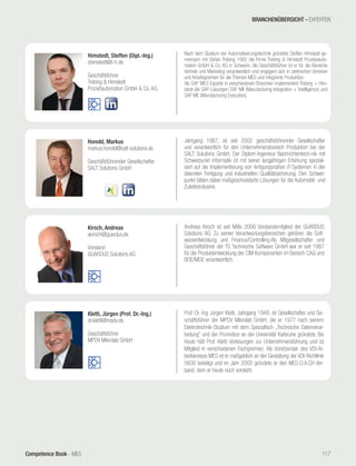 Competence Book - MES
Himstedt, Steffen (Dipl.-Ing.)
shimstedt@t-h.de
Geschäftsführer
Trebing & Himstedt
Prozeßautomation GmbH & Co. KG
Nach dem Studium der Automatisierungstechnik gründete Steffen Himstedt ge-
meinsam mit Stefan Trebing 1992 die Firma Trebing & Himstedt Prozessauto-
mation GmbH & Co. KG in Schwerin. Als Geschäftsführer ist er für die Bereiche
Vertrieb und Marketing verantwortlich und engagiert sich in zahlreichen Vereinen
und Arbeitsgremien für die Themen MES und integrierte Produktion.
Als SAP MES Experte in verschiedenen Branchen implementiert Trebing + Him-
stedt die SAP-Lösungen SAP MII (Manufacturing Integration + Intelligence) und
SAP ME (Manufacturing Execution).
Kirsch, Andreas
akirsch@guardus.de
Vorstand
GUARDUS Solutions AG
Andreas Kirsch ist seit Mitte 2006 Vorstandsmitglied der GUARDUS
Solutions AG. Zu seinen Verantwortungsbereichen gehören die Soft-
wareentwicklung und Finance/Controlling.Als Mitgesellschafter und
Geschäftsführer der TS Technische Software GmbH war er seit 1987
für die Produktentwicklung der CIM Komponenten im Bereich CAQ und
BDE/MDE verantwortlich.
Kletti, Jürgen (Prof. Dr.-Ing.)
dr.kletti@mpdv.de
Geschäftsführer
MPDV Mikrolab GmbH
Prof. Dr.-Ing Jürgen Kletti, Jahrgang 1948, ist Gesellschafter und Ge-
schäftsführer der MPDV Mikrolab GmbH, die er 1977 nach seinem
Elektrotechnik-Studium mit dem Spezialfach „Technische Datenverar-
beitung“ und der Promotion an der Universität Karlsruhe gründete. Bis
heute hält Prof. Kletti Vorlesungen zur Unternehmensführung und ist
Mitglied in verschiedenen Fachgremien. Als Vorsitzender des VDI-Ar-
beitskreises MES ist er maßgeblich an der Gestaltung der VDI-Richtlinie
5600 beteiligt und im Jahr 2005 gründete er den MES-D.A.CH Ver-
band, dem er heute noch vorsteht.
Honold, Markus
markus.honold@salt-solutions.de
Geschäftsführender Gesellschafter
SALT Solutions GmbH
Jahrgang 1967, ist seit 2002 geschäftsführender Gesellschafter
und verantwortlich für den Unternehmensbereich Produktion bei der
SALT Solutions GmbH. Der Diplom-Ingenieur Nachrichtentech-nik mit
Schwerpunkt Informatik ist mit seiner langjährigen Erfahrung speziali-
siert auf die Implementierung von fertigungsnahen IT-Systemen in der
diskreten Fertigung und industriellen Qualitätssicherung. Den Schwer-
punkt bilden dabei maßgeschneiderte Lösungen für die Automobil- und
Zulieferindustrie.
BRANCHENÜBERSICHT - EXPERTEN
117
 