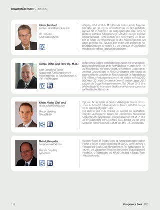 Competence Book - MES
Meindl, Hanspeter
hanspeter.meindl3ds.com
Business Consulting
Apriso GmbH
Hanspeter Meindl ist Teil des Teams für Beratungsleistungen rund um
FlexNet in DACH. In dieser Rolle bringt er über 20 Jahre Erfahrung in
Fertigung und Supply Chain Management mit. Vor Apriso hatte er Be-
ratungs- und Management-Positionen bei Siemens, Digital Equipment,
PeopleSoft, i2 Technologies und KPMG Consulting in Europa, Asien,
Afrika und Amerika
Köster, Nicolas (Dipl. oec.)
nicolas.koester@syncos.com
Director Marketing
Syncos GmbH
Dipl. oec. Nicolas Köster ist Director Marketing der Syncos GmbH -
einem der führenden Softwareanbieter im Bereich von MES-Lösungen
für die diskrete Fertigungsindustrie.
Des Weiteren leitet er als Prokurist und Assistent der Geschäftsfüh-
rung den kaufmännischen Bereich des Unternehmens. Als berufenes
Mitglied des VDI-Arbeitskreises „Energiemanagement mit MES“ ist er
an der Ausarbeitung der VDI-Richtlinie 5600 beteiligt und seit 2012
Mitglied im Normenausschuss „UMCM“ des MES-D.A.CH Verbandes.
Kompa, Stefan (Dipl.-Wirt.-Ing., M.Sc.)
Leiter Competence-Center
Gruppenleiter Auftragsmanagement
Forschungsinstitut für Rationalisierung e. V.
(FIR) /RWTH Aachen
Stefan Kompa studierte Wirtschaftsingenieurwesen mit Vertiefungsrich-
tung Unternehmenslogistik an der Fachhochschule in Gelsenkirchen (TH)
und Maschinenbau mit Vertiefungsrichtung Technische Logistik an der
Universität Duisburg-Essen. Im April 2009 begann er seine Tätigkeit als
wissenschaftlicher Mitarbeiter am Forschungsinstitut für Rationalisierung
(FIR) im Bereich Produktionsmanagement. Hier leitete er von März 2012
bis Oktober 2013 das Competence-Center IT und seit Januar 2013
zusätzlich die Gruppe Auftragsmanagement. Seit Oktober 2013 ist er
Lehrbeauftragter für Informations- und Kommunikationsmanagement an
der Westfälischen Hochschule.
Klimm, Bernhard
bernhard.klimm@salt-solutions.de
UB Produktion
SALT Solutions GmbH
Jahrgang, 1954, kennt die MES-Thematik bestens aus der Anwender-
perspektive. Als Dipl.-Ing. für Technische Physik und Dipl.-Wirtschafts-
ingenieur hat er zunächst in der Fertigungsindustrie lange Jahre die
Einführung komplexer Automatisierungs- und MES-Lösungen in großen
Fabriken gemanagt. 1989 wechselte er in die IT-Branche und ist seit-
dem als Berater und Projektmanager für MES-Anwendungen tätig. Seit
sieben Jahren bei SALT Solutions leitet er dort unter anderem die For-
schungsbeteiligungen zu Industrie 4.0 und unterstützt im Geschäftsfeld
Produktion die Vertriebs- und Marketingaktivitäten.
BRANCHENÜBERSICHT - EXPERTEN
118
 