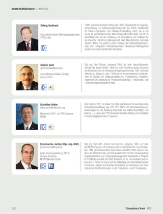 Competence Book - MES
Schumacher, Jochen (Dipl.-Ing.-Wirt)
j.schumacher@mpdv.de
Leiter Beratungsabteilung MPDV
Campus Beratung
MPDV Mikrolab GmbH
Dipl.-Ing. Dipl.-Wirt. Jochen Schumacher, Jahrgang 1965, ist Leiter
des MPDV Campus mit Schwerpunkten in den Bereichen Lean Produc-
tion, TPM, prozessorientierte Kennzahlen und MES. Nach seinem Stu-
dium der Elektrotechnik und Betriebswirtschaft mit den Schwerpunkten
Regelungstechnik und Fertigungasmanagement bearbeitete er Projekte
im Produktionsumfeld des ABB Konzerns im In- und Ausland und lei-
tete eine IT-Firma mit Fokus auf die Abbildung von Geschäftsprozessen
im Internet. Jochen Schumacher ist Referent auf Seminaren und Autor
zahlreicher Veröffentlichungen in der Produktions- und IT-Fachpresse.
Schnittler, Volker
volker.schnittler@vdma.org
Referent für ERP- und PPS-Systeme
VDMA
Seit Oktober 2001 ist Volker Schnittler als Referent für kaufmännische
Unternehmenssoftware wie ERP, PPS, MES und Variantenkonfigurati-
onslösungen bei der Abteilung Informatik des VDMA beschäftigt. Dort
leitet er u. a. auch den PPS-Anwender/Anbieter-Dialog und ist Mitglied
im Forschungsbeirat des fir (Aachen).
Rücker, Gerd
gerd.ruecker@becos.de
Geschäftsbereichsleiter Vertrieb
becos GmbH
Dipl.-Ing. Gerd Rücker, Jahrgang 1959, ist Leiter Geschäftsbereich
Vertrieb der becos GmbH. Zwischen dem Abschluss seines Studiums
der Elektrotechnik mit Schwerpunkt Ingenieurinformatik 1987 und dem
Wechsel zu becos im Jahr 1998 war er in verschiedenen Unterneh-
men im Bereich der Softwareentwicklung, Projektleitung, Projektma-
nagement und Beratung für Produktionsplanungs-/- steuerungs- und
–datenmanagementsysteme tätig.
Röhrig, Burkhard
Geschäftsführender Mehrheitsgesellschafter
GFOS mbH
1988 gründete Burkhard Röhrig der GFOS, Gesellschaft für Organisa-
tionsberatung und Softwareentwicklung mbH (bis 2008: Gesellschaft
für Fabrik-Organisation und Software-Entwicklung mbH), die er bis
heute als geschäftsführender Mehrheitsgesell­schafter leitet. Die GFOS
beschäftigt sich mit der Erstellung und Vermarktung von Software für
die Bereiche ‚Workforce Management‘ und ‚Manufacturing Execution
System‘ (MES). Sie gehört zu den Pionieren der Anwendungsentwick-
lung und -integration mehrdimensionaler Ressourcen-Management
Systeme in unterschiedlichsten Branchen.
BRANCHENÜBERSICHT - EXPERTEN
120
 