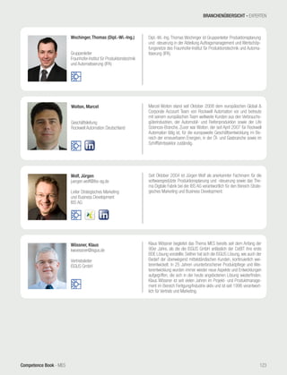 Competence Book - MES
Woiton, Marcel
Geschäftsleitung
Rockwell Automation Deutschland
Marcel Woiton stand seit Oktober 2008 dem europäischen Global &
Corporate Account Team von Rockwell Automation vor und betreute
mit seinem europäischen Team weltweite Kunden aus den Verbrauchs-
güterindustrien, der Automobil- und Reifenproduktion sowie der Life
Sciences-Branche. Zuvor war Woiton, der seit April 2007 für Rockwell
Automation tätig ist, für die europaweite Geschäftsentwicklung im Be-
reich der erneuerbaren Energien, in der Öl- und Gasbranche sowie im
Schifffahrtssektor zuständig.
Wochinger, Thomas (Dipl.-Wi.-Ing.)
Gruppenleiter
Fraunhofer-Institut für Produktionstechnik
und Automatisierung (IPA)
Dipl.-Wi.-Ing. Thomas Wochinger ist Gruppenleiter Produktionsplanung
und -steuerung in der Abteilung Auftragsmanagement und Wertschöp-
fungsnetze des Fraunhofer-Institut für Produktionstechnik und Automa-
tisierung (IPA).
Wolf, Jürgen
juergen.wolf@ibs-ag.de
Leiter Strategisches Marketing
und Business Development
IBS AG
Seit Oktober 2004 ist Jürgen Wolf als anerkannter Fachmann für die
softwaregestützte Produktionsplanung und -steuerung sowie das The-
ma Digitale Fabrik bei der IBS AG verantwortlich für den Bereich Strate-
gisches Marketing und Business Development.
Wössner, Klaus
kwoessner@isgus.de
Vertriebsleiter
ISGUS GmbH
Klaus Wössner begleitet das Thema MES bereits seit dem Anfang der
90er Jahre, als die die ISGUS GmbH anlässlich der CeBIT ihre erste
BDE Lösung vorstellte. Seither hat sich die ISGUS Lösung, wie auch der
Bedarf der überwiegend mittelständischen Kunden, kontinuierlich wei-
terentwickelt. In 25 Jahren ununterbrochener Produktpflege und Wei-
terentwicklung wurden immer wieder neue Aspekte und Entwicklungen
aufgegriffen, die sich in der heute angebotenen Lösung wiederfinden.
Klaus Wössner ist seit vielen Jahren im Projekt- und Produktmanage-
ment im Bereich Fertigung/Industrie aktiv und ist seit 1996 verantwort-
lich für Vertrieb und Marketing.
BRANCHENÜBERSICHT - EXPERTEN
123
 