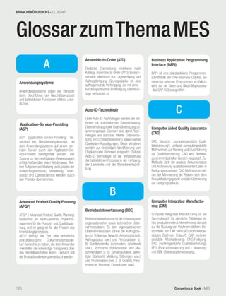 Competence Book - MES
GlossarzumThemaMES
A
Anwendungssysteme
Anwendungssysteme sollen die Benutzer
beim Durchführen der Geschäftsprozesse
und betrieblichen Funktionen effektiv unter-
stützen.
Application-Service-Providing
(ASP)
ASP (Application-Service-Providing) be-
zeichnet ein Dienstleistungskonzept, bei
dem Anwendungssysteme auf einem zen-
tralen Server durch den Application-Ser-
vice-Provider bereitgestellt werden. Der
Zugang zu den verfügbaren Anwendungen
erfolgt hierbei über einen Webbrowser. Wei-
tere Aufgaben wie Wartung und Updates der
Anwendungssysteme, Verwaltung, Viren-
schutz und Datensicherung werden durch
den Provider übernommen.
Advanced Product Quality Planning
(APQP)
APQP ( Advanced Product Quality Planning)
bezeichnet ein kontinuierliches Projektma-
nagement für die Produkt- und Qualitätspla-
nung und ist geeignet für alle Phasen des
Entwicklungsprozesses.
APQP verfolgt das Ziel, eine einheitliche
produktbezogene Dokumentationsstruk-
tur/-hierarchie zu haben, die dem Anwender
(Hersteller) die notwendige Transparenz über
das Herstellgeschehen liefern. Dadurch soll
die Produktionslenkung vereinfacht werden.
Assemble-to-Order (ATO)
Deutsche Übersetzung: montieren nach
Katalog. Assemble-to-Order (ATO) bezeich-
net eine Mischform aus Lagerfertigung und
Auftragsfertigung. Grundgedanke ist eine
auftragsneutrale Vorfertigung, die mit einer
kundenspezifischen Endfertigung oder Mon-
tage verbunden ist.
Auto-ID-Technologie
Unter Auto-ID-Technologien werden die Ver-
fahren zur automatischen Datenerfassung,
Datenerhebung sowie Datenübertragung zu-
sammengefasst. Gemeint sind damit Tech-
nologien wie Barcode, Mobile Datenerfas-
sung, RFID, Spracherkennung sowie diverse
Chipkarten-Ausprägungen. Diese Verfahren
werden zur eindeutigen Identifizierung von
Objekten oder Personen eingesetzt. Ziel der
Auto-ID-Technologie ist die Verbesserung
der betrieblichen Prozesse in der Fertigung,
der Lieferkette und der Warenbewirtschaf-
tung.
Betriebsdatenerfassung (BDE)
Betriebsdatenerfassung ist die Erfassung von
organisatorischen sowie technischen Unter-
nehmensdaten. Zu den organisatorischen
Unternehmensdaten zählen die Auftragsda-
ten (z. B. Menge, Gewicht, Arbeitsfortschritt,
Auftragsstatus usw.) und Personaldaten (z.
B. Zutrittskontrolle, Lohnkosten, Arbeitszeit
usw.). Technische Betriebsdaten sind Ma-
schinendaten (z. B. Schalthäufigkeit, gefer-
tigte Stückzahl, Meldung, Störungen usw.)
und Prozessdaten (wie z. B. Qualität, Para-
meter der Prozesse, Einstelldaten usw.).
B
Business Application Programming
Interface (BAPI)
BAPI ist eine standardisierte Programmier-
schnittstelle der SAP-Business Objekte, bei
denen es externen Programmen ermöglicht
wird, auf die Daten und Geschäftsprozesse
des SAP R/3 zuzugreifen.
C
Computer Aided Quality Assurance
(CAQ)
CAQ (deutsch: „computergestützte Quali-
tätssicherung“) umfasst computergestützte
Maßnahmen zur Planung und Durchführung
der Qualitätssicherung. CAQ wird überwie-
gend im industriellen Bereich eingesetzt. Zur
Methode zählt die Analyse, Dokumentation
und Archivierung qualitätsrelevanter Daten in
Fertigungsprozessen. CAQ Maßnahmen die-
nen der Minimierung der Risiken nach dem
Produkthaftungsgesetz und der Optimierung
der Fertigungsabläufe.
Computer Integrated Manufactu-
ring (CIM)
Computer Integrated Manufacturing ist ein
Sammelbegriff für sämtliche Tätigkeiten ei-
nes produzierenden Unternehmens, die sich
auf die Nutzung von Rechnern stützen. Be-
standteile von CIM sind CAD (computerge-
stütztes Zeichnen, Entwurf); CAP (rechner-
gestützte Arbeitsplanung); CNC-Fertigung;
CAQ (rechnergestützte Qualitätssicherung);
PPS (Produktionsplanung und - steuerung)
und BDE (Betriebsdatenerfassung).
BRANCHENÜBERSICHT - GLOSSAR
126
 