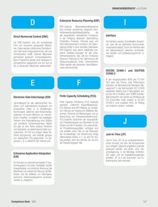Competence Book - MES
D
Direct Numercial Control (DNC)
Die DNC-Systeme sind die komplexeste
Form von numerisch gesteuerten Maschi-
nen.Dabei werden mittels eines Zentralrech-
ners oder eines Fertigungsrechners, der eine
Serverfunktion erfüllt, mehrere Maschinen
gemeinsam gesteuert. Computergeschrie-
bene Programme werden über Netzwerk im
Zentralrechner gespeichert und von dort an
die zu steuernden Maschinen weiterverteilt.
E
Electronic Data Interchange (EDI)
Sammelbegriff für alle elektronischen Ver-
fahren zum automatischen Austausch von
strukturierten Daten (z. B. Bestellungen,
Rechnungen) zwischen zwei Anwendungs-
systemen mit einem Minimum an mensch-
lichen Eingriffen. Ermöglicht den beteiligten
Partnern eine Rationalisierung ihrer Abläufe
und erhebliche Kostenersparnisse. Neben
EDI gibt es eine Reihe anderer Verfahren
und Standards, um elektronische Daten aus-
zutauschen. Um EDI von einigen dieser Ver-
fahren abzugrenzen, wird deshalb genauer
von klassischem EDI gesprochen, im Ge-
gensatz z. B. zu WebEDI oder Internet-EDI
Enterprise Application Integration
(EAI)
Ein Konzept zur unternehmensweiten IT-Sys-
temintegration mit hoher Flexibilität, leichter
Erweiterbarkeit und einfacher Änderung des
Workflows. EAI umfasst die Planung, die Me-
thoden und die Software, um heterogene,
autonome Anwendungssysteme prozesso-
rientiert zu integrieren.
Enterprise Resource Planning (ERP)
ERP-Systeme (Warenwirtschaftssysteme)
sind modular strukturierte integrierte Stan-
dardanwendungssoftwareSysteme, die
alle wesentlichen betrieblichen Funktionen
in der Fertigung abdecken (Beschaffung,
Produktion, Finanzen, Personal usw.) und
informationstechnisch umsetzen. Die Daten-
haltung erfolgt in einer zentralen Datenbank.
ERP-Systeme sind damit vollständig inte-
grierte Software-Lösungen für alle Unter-
nehmensbereiche. Das Ziel von Enterprise
Resource Planning ist die Optimierung der
Ressourcenplanung eines Unternehmens.
Dabei werden alle relevanten Geschäftspro-
zesse berücksichtigt.
F
Finite Capacity Scheduling (FCS)
Finite Capacity Scheduling (FCS) bedeutet
übersetzt „Zieltermin Kapazitätsplanung“.
FCS Module sind APS-Module zur simulta-
nen Planung von Ressourcen (Material, Ma-
schinen, Personal und Werkzeugen) und zur
Berechnung von Produktionsstartterminen.
FCS-Systeme berechnen die voraussichtli-
che Produktionsdauer aus Planzeiten für das
Rüsten und die Produktion. Sie untersuchen,
ob Produktionskapazitäten verfügbar sind
und erstellen einen Plan für die Startzeiten
der Einzelaufträge. Die Berechnung erfolgt
üblicherweise iterativ, d. h. es wird ein Auf-
trag verplant, dann der nächste, etc. bis sich
die Plantafel langsam füllt.
I
Interface
Als Interface werden Schnittstellen bezeich-
net, über die ein definiertes Kommunikati-
onsprotokoll abläuft. Durch ein Interface wird
der Datenaustausch zwischen verschiede-
nen Geräten und Softwareprogrammen er-
möglicht.
J
Just-In-Time (JIT)
Just-In-Time (JIT) ist ein produktionstechni-
sches Konzept, bei dem die Komponenten
zum richtigen Zeitpunkt angeliefert und/oder
produziert werden und direkt, ohne Zwi-
schenlagerung, in die Montage einfließen.
Die Lager- und die Kapitalbindungskosten
entfallen. JIT ist in der Automobil- und Zu-
lieferindustrie weit verbreitet.
ISO/DIS 22400-1 und ISO/FDIS
22400-2
In der neugegründeten WG9 des TC184/
SC5 wird das Thema „Key Performance
Indicators for Manufacturing Operations Ma-
nagement“ in der Normenreihe ISO 22400
bearbeitet. Bislang sind 4 Teile geplant, wo-
bei der Teil 2 inhaltlich dem VDMA-Einheits-
blatt entspricht und bereits zur Verteilung als
CD (Committee Draft) ansteht. In CD-ISO
22400-2 sind zusätzlich KPIs, als Beitrag
von anderen Ländern, enthalten.
BRANCHENÜBERSICHT - GLOSSAR
127
 