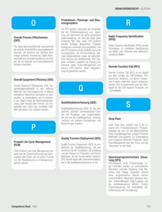 Competence Book - MES
Overall Equipment Efficiency (OEE)
Overall Equipment Effectiveness (OEE, Ge-
samtanlageneffektivität) ist eine einfache
Methode, den Nutzungsgrad der im Betrieb
befindlichen Maschinen permanent zu über-
wachen, zu protokollieren und zu erhöhen.
In der Regel erfolgt die Maschinenüberwa-
chung über Intranet oder Internet. Die Pro-
duktivität kann durch den ermittelten OEE-
Wert gemessen und analysiert werden.
O
Overall Process Effectiveness
(OPE)
Die Gesamtprozesseffektivität kennzeichnet
die Verluste (einschließlich planungsbasierter
Verluste), die während des Betriebs einer
Anlage auftreten. Anmerkung: Diese Kenn-
zahl stellt eine sinnvolle Erweiterung von OEE
dar, da sie bewusst auch planungsbasierte
Verluste einschließt.
Produkt Life Cycle Management
(PLM)
Unter Product Life Cycle Management ver-
steht man die Zusammenführung und Admi-
nistration aller Daten, die von einem Produkt
von der Herstellung bis zur Entsorgung ge-
wonnen werden.
Produktions-, Planungs- und Steu-
erungssystem
Ein PPS-System unterstützt den Anwender
bei der Produktionsplanung und -steue-
rung und übernimmt die damit verbundene
Datenverwaltung. Sie sind die Basis jeder
Fertigung. Mit Hilfe eines PPS-Systems
werden Aufträge abgewickelt, Produkte
konfiguriert, produziert und ausgeliefert. Ziel
der PPS-Systeme ist die Realisierung kurzer
Durchlaufzeiten, die Termineinhaltung, opti-
male Bestandshöhen sowie die wirtschaft-
liche Nutzung der Betriebsmittel. ERP-Sys-
teme umfassen zusätzlich die Planung von
Personal sowie Finanz-Management und
können PPS-Systeme daher integrieren.
sorgung gewonnen werden.
P
Q
Qualitätsdatenerfassung (QDE)
Qualitätsdatenerfassung (QDE) ist das Auf-
zeichnen und/oder rechnergestützte Erfas-
sen von Ausgangs- bzw. Ergebnisdaten,
die sich bei der Qualitätsplanung, -lenkung,
-prüfung und anderen Beurteilungen und
Berechnungen ergeben.
Quality Function Deployment (QFD)
Quality Function Deployment (QFD) ist eine
Methode der Qualitätssicherung. Ziel des
Verfahrens ist die Konzeption, die Erstellung
und der Verkauf von Produkten und Dienst-
leistungen, die der Kunde wirklich wünscht.
QFD bezieht dabei alle Unternehmensberei-
che in die Qualitätsverantwortung mit ein.
R
Radio Frequency Identification
(RFID)
Radio Frequency Identification (RFID) ist eine
Technologie zur drahtlosen Identifizierung
von Waren oder Personen über elektroma-
gnetische Wellen.
Remote Function Call (RFC)
Remote Function Call (RFC) ist ein Begriff
aus dem Umfeld der SAP-Software. RFC
bezeichnet Verfahren, mit denen Funktio-
nen in einem entfernten System aufgerufen
werden. RFC ist andererseits auch der Über-
begriff für die SAP-eigenen Protokolle und
Schnittstellen.
S
Shop Floor
Unter Shop Floor versteht man in der In-
dustrie den Produktionsbereich/ Produkti-
onsstätte als den Ort der Wertschöpfung.
Shop Floor-Management umfasst Prozesse,
Methoden und Systeme zur Sicherstellung
einer möglichst effizienten Produktion. Shop
Floor-Management legt den Focus auf das
Geschehen an der Basis.
Speicherprogrammierbare Steue-
rung (SPS)
SPS-Systeme (engl. Programmable Lo-
gic Controller) werden zur automatischen
Steuerung und/oder Regelung einer Ma-
schine oder Anlage eingesetzt. Anhand
eines programmierten Ablaufs können
unterschiedliche Maschinen gesteuert wer-
den. triebsmeldungen (Data-Logging) und
die Antriebssteuerung (Motion Control,
Drehzahlsteuerung mit kontrollierter Be-
schleunigung oder Verzögerung).
BRANCHENÜBERSICHT - GLOSSAR
129
 