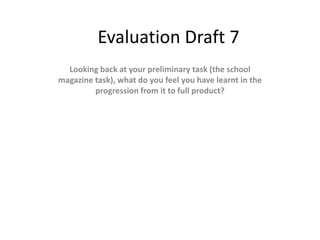 Evaluation Draft 7
  Looking back at your preliminary task (the school
magazine task), what do you feel you have learnt in the
         progression from it to full product?
 