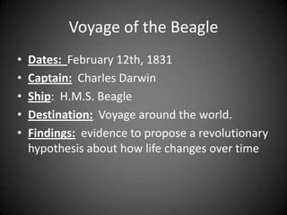 Voyage of the Beagle
•   Dates: February 12th, 1831
•   Captain: Charles Darwin
•   Ship: H.M.S. Beagle
•   Destination: Voyage around the world.
•   Findings: evidence to propose a revolutionary
    hypothesis about how life changes over time
 