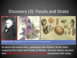 Discovery (3): Fossils and Strata
http://en.wikipedia.org/wiki/   http://en.wikipedia.org/wiki/Image:   http://en.wikipedia.org/wiki/Image:Smith_fossils2.jpg
ImageWilliam_Smith.g.jpg        Geological_map_of_Great_Britain.jpg




William Smith, his geology map & some of his fossil specimens


At about the same time, geologists like William Smith were
mapping the rocks and fossils of Britain. He and others showed
that different species existed in the past compared with today.
 
