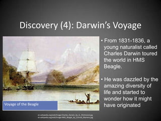 Discovery (4): Darwin’s Voyage
                                                                                   • From 1831-1836, a
                                                                                     young naturalist called
                                                                                     Charles Darwin toured
                                                                                     the world in HMS
                                                                                     Beagle.

                                                                                   • He was dazzled by the
                                                                                     amazing diversity of
                                                                                     life and started to
                                                                                     wonder how it might
Voyage of the Beagle                                                                 have originated
                   en.wikipedia.org/wiki/Image:Charles_Darwin_by_G._Richmond.jpg
                   en.wikipedia.org/wiki/Image:HMS_Beagle_by_Conrad_Martens.jpg
 