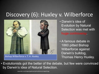 Discovery (6): Huxley v. Wilberforce
                                                                               • Darwin’s idea of
                                                                                 Evolution by Natural
                                                                                 Selection was met with
                                                                                 huge controversy.

                                                                               • A famous debate in
                                                                                 1860 pitted Bishop
                                                                                 Wilberforce against
                                                                                 Darwin’s bulldog,
  Bishop Wilberforce v. T. H. Huxley                                             Thomas Henry Huxley.
• Evolutionists got the better of the debate, but few were convinced
  by Darwin’s idea of Natural Selection.
              www.bbc.co.uk/religion/galleries/spiritualhistory/images/9.jpg
 