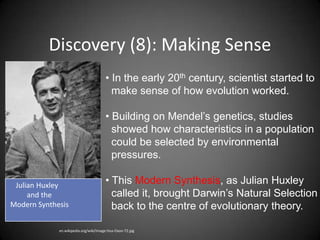 Discovery (8): Making Sense
                                       • In the early 20th century, scientist started to
                                         make sense of how evolution worked.

                                       • Building on Mendel’s genetics, studies
                                         showed how characteristics in a population
                                         could be selected by environmental
                                         pressures.

 Julian Huxley                         • This Modern Synthesis, as Julian Huxley
     and the                             called it, brought Darwin’s Natural Selection
Modern Synthesis                         back to the centre of evolutionary theory.

             en.wikipedia.org/wiki/Image:Hux-Oxon-72.jpg
 