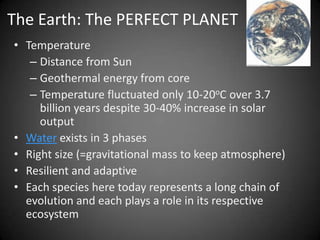 The Earth: The PERFECT PLANET
• Temperature
   – Distance from Sun
   – Geothermal energy from core
   – Temperature fluctuated only 10-20oC over 3.7
     billion years despite 30-40% increase in solar
     output
• Water exists in 3 phases
• Right size (=gravitational mass to keep atmosphere)
• Resilient and adaptive
• Each species here today represents a long chain of
  evolution and each plays a role in its respective
  ecosystem
 