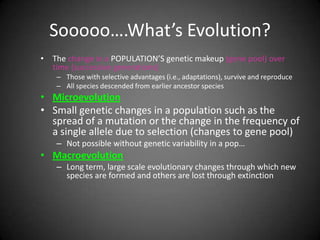 Sooooo….What’s Evolution?
• The change in a POPULATION’S genetic makeup (gene pool) over
  time (successive generations)
    – Those with selective advantages (i.e., adaptations), survive and reproduce
    – All species descended from earlier ancestor species
• Microevolution
• Small genetic changes in a population such as the
  spread of a mutation or the change in the frequency of
  a single allele due to selection (changes to gene pool)
    – Not possible without genetic variability in a pop…
• Macroevolution
    – Long term, large scale evolutionary changes through which new
      species are formed and others are lost through extinction
 