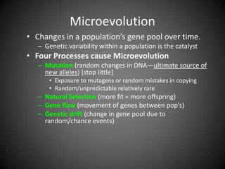 Microevolution
• Changes in a population’s gene pool over time.
   – Genetic variability within a population is the catalyst
• Four Processes cause Microevolution
   – Mutation (random changes in DNA—ultimate source of
     new alleles) [stop little]
       • Exposure to mutagens or random mistakes in copying
       • Random/unpredictable relatively rare
   – Natural Selection (more fit = more offspring)
   – Gene flow (movement of genes between pop’s)
   – Genetic drift (change in gene pool due to
     random/chance events)
 