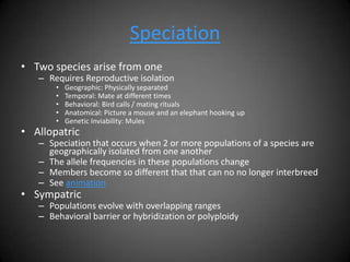 Speciation
• Two species arise from one
   – Requires Reproductive isolation
       •   Geographic: Physically separated
       •   Temporal: Mate at different times
       •   Behavioral: Bird calls / mating rituals
       •   Anatomical: Picture a mouse and an elephant hooking up
       •   Genetic Inviability: Mules
• Allopatric
   – Speciation that occurs when 2 or more populations of a species are
     geographically isolated from one another
   – The allele frequencies in these populations change
   – Members become so different that that can no no longer interbreed
   – See animation
• Sympatric
   – Populations evolve with overlapping ranges
   – Behavioral barrier or hybridization or polyploidy
 