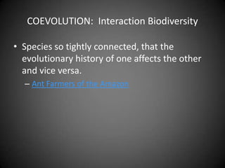 COEVOLUTION: Interaction Biodiversity

• Species so tightly connected, that the
  evolutionary history of one affects the other
  and vice versa.
  – Ant Farmers of the Amazon
 