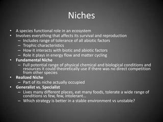 Niches
• A species functional role in an ecosystem
• Involves everything that affects its survival and reproduction
   – Includes range of tolerance of all abiotic factors
   – Trophic characteristics
   – How it interacts with biotic and abiotic factors
   – Role it plays in energy flow and matter cycling
• Fundamental Niche
   – Full potential range of physical chemical and biological conditions and
      resources it could theoretically use if there was no direct competition
      from other species
• Realized Niche
   – Part of its niche actually occupied
• Generalist vs. Specialist
   – Lives many different places, eat many foods, tolerate a wide range of
      conditions vs few, few, intolerant…
   – Which strategy is better in a stable environment vs unstable?
 
