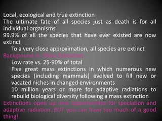 Local, ecological and true extinction
The ultimate fate of all species just as death is for all
individual organisms
99.9% of all the species that have ever existed are now
extinct
   To a very close approximation, all species are extinct
Background vs. Mass Extinction
   Low rate vs. 25-90% of total
   Five great mass extinctions in which numerous new
   species (including mammals) evolved to fill new or
   vacated niches in changed environments
   10 million years or more for adaptive radiations to
   rebuild biological diversity following a mass extinction
Extinctions open up new opportunities for speciation and
adaptive radiation..BUT you can have too much of a good
thing!
 