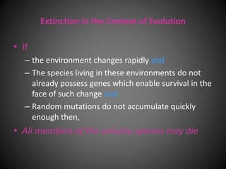 Extinction in the Context of Evolution

• If
   – the environment changes rapidly and
   – The species living in these environments do not
     already possess genes which enable survival in the
     face of such change and
   – Random mutations do not accumulate quickly
     enough then,
• All members of the unlucky species may die
 