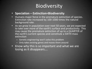 Biodiversity
• Speciation – Extinction=Biodiversity
• Humans major force in the premature extinction of species.
  Extinction rate increased by 100-1000 times the natural
  background rate.
• As we grow in population over next 50 years, we are expected
  to take over more of the earth’s surface and productivity. This
  may cause the premature extinction of up to a QUARTER of
  the earth’s current species and constitute a SIXTH mass
  extinction
    – Genetic engineering won’t solve this problem
    – Only takes existing genes and moves them around
• Know why this is so important and what we are
  losing as it disappears….
 