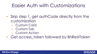 Easier Auth with Customizations
• Skip step 1, get authCode directly from the
customization
– Custom Card
– Custom Tab
– Custom Action
• Get access_token followed by BhRestToken
 