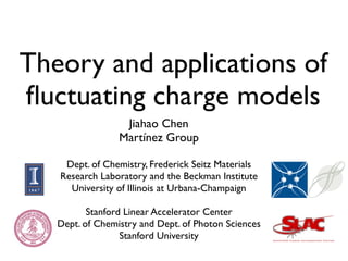 Theory and applications of
ﬂuctuating charge models
                  Jiahao Chen
                 Martínez Group

    Dept. of Chemistry, Frederick Seitz Materials
   Research Laboratory and the Beckman Institute
     University of Illinois at Urbana-Champaign

          Stanford Linear Accelerator Center
   Dept. of Chemistry and Dept. of Photon Sciences
                  Stanford University
 