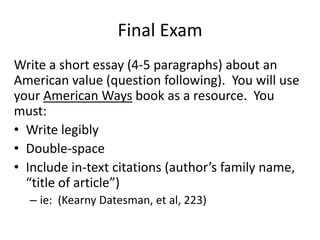 Final Exam
Write a short essay (4-5 paragraphs) about an
American value (question following). You will use
your American Ways book as a resource. You
must:
• Write legibly
• Double-space
• Include in-text citations (author’s family name,
“title of article”)
– ie: (Kearny Datesman, et al, 223)
 
