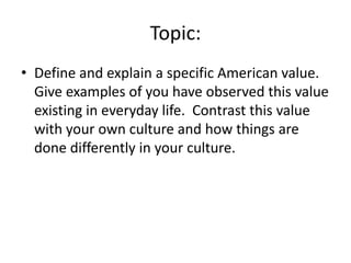 Topic:
• Define and explain a specific American value.
Give examples of you have observed this value
existing in everyday life. Contrast this value
with your own culture and how things are
done differently in your culture.