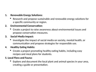 1. Renewable Energy Solutions:
 Research and propose sustainable and renewable energy solutions for
a specific community or region.
2. Environmental Conservation:
 Create a project to raise awareness about environmental issues and
propose conservation measures.
3. Social Media Impact:
 Investigate the impact of social media on society, mental health, or
communication and propose strategies for responsible use.
4. Healthy Eating Habits:
 Create a project promoting healthy eating habits, including easy
recipes and meal plans for students.
5. Local Flora and Fauna:
 Explore and document the local plant and animal species in your area,
creating a guide or presentation.
 