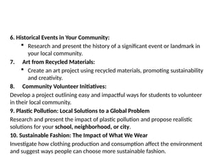 6. Historical Events in Your Community:
 Research and present the history of a significant event or landmark in
your local community.
7. Art from Recycled Materials:
 Create an art project using recycled materials, promoting sustainability
and creativity.
8. Community Volunteer Initiatives:
Develop a project outlining easy and impactful ways for students to volunteer
in their local community.
9. Plastic Pollution: Local Solutions to a Global Problem
Research and present the impact of plastic pollution and propose realistic
solutions for your school, neighborhood, or city.
10. Sustainable Fashion: The Impact of What We Wear
Investigate how clothing production and consumption affect the environment
and suggest ways people can choose more sustainable fashion.
 