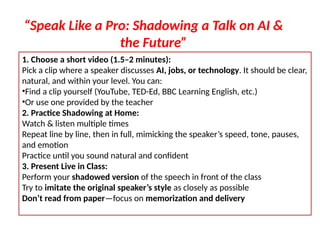 1. Choose a short video (1.5–2 minutes):
Pick a clip where a speaker discusses AI, jobs, or technology. It should be clear,
natural, and within your level. You can:
•Find a clip yourself (YouTube, TED-Ed, BBC Learning English, etc.)
•Or use one provided by the teacher
2. Practice Shadowing at Home:
Watch & listen multiple times
Repeat line by line, then in full, mimicking the speaker’s speed, tone, pauses,
and emotion
Practice until you sound natural and confident
3. Present Live in Class:
Perform your shadowed version of the speech in front of the class
Try to imitate the original speaker’s style as closely as possible
Don’t read from paper—focus on memorization and delivery
“Speak Like a Pro: Shadowing a Talk on AI &
the Future”
 