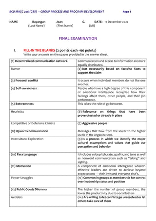 BCU MAGC 206 (G88) – GROUP PROCESS AND PROGRAM DEVELOPMENT Page 1
NAME Bayangan Joan G. DATE: 17 December 2022
(Last Name) (First Name) (MI)
FINAL EXAMINATION
I. FILL-IN THE BLANKS (2 points each =60 points)
Write your answers on the spaces provided in the answer sheet.
(1) Decentralized communication network Communication and access to information are more
equally distributed.
Rumor (2) Not necessarily based on facts/no facts to
support the claim
(3) Personal conflict It occurs when individual members do not like one
another.
(4) Self -awareness People who have a high degree of this component
of emotional intelligence recognize how their
feelings affect them, other people, and their job
performance.
(5) Betweenness This takes the role of go between.
Heuristics (6) Relevance on things that have been
proven/tested or already in place
Competitive or Defensive Climate (7) Aggressive people
(8) Upward communication Messages that flow from the lower to the higher
levels in the organizations.
Intercultural Exploration (9) Is a process in which we identify the major
cultural assumptions and values that guide our
perception and behavior
(10) Para Language It includes voice pitch, rate, quality, and tone as well
as nonword communication such as “tsking” and
sighing.
(11) Motivation A component of emotional intelligence wherein
effective leaders are driven to achieve beyond
expectations --- their own and everyone else’s.
Power Struggles (12) Common in groups as members vie for control
over leadership status and position
(13) Public Goods Dilemma The higher the number of group members, the
lower the productivity due to social loafers.
Avoiders (14) Are willing to let conflicts go unresolved or let
others take care of them
 