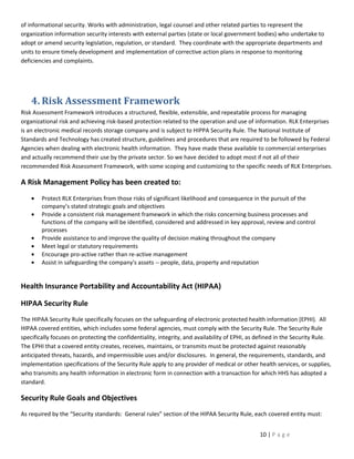 of informational security. Works with administration, legal counsel and other related parties to represent the
organization information security interests with external parties (state or local government bodies) who undertake to
adopt or amend security legislation, regulation, or standard. They coordinate with the appropriate departments and
units to ensure timely development and implementation of corrective action plans in response to monitoring
deficiencies and complaints.




    4. Risk Assessment Framework
Risk Assessment Framework introduces a structured, flexible, extensible, and repeatable process for managing
organizational risk and achieving risk-based protection related to the operation and use of information. RLK Enterprises
is an electronic medical records storage company and is subject to HIPPA Security Rule. The National Institute of
Standards and Technology has created structure, guidelines and procedures that are required to be followed by Federal
Agencies when dealing with electronic health information. They have made these available to commercial enterprises
and actually recommend their use by the private sector. So we have decided to adopt most if not all of their
recommended Risk Assessment Framework, with some scoping and customizing to the specific needs of RLK Enterprises.

A Risk Management Policy has been created to:
    •   Protect RLK Enterprises from those risks of significant likelihood and consequence in the pursuit of the
        company’s stated strategic goals and objectives
    •   Provide a consistent risk management framework in which the risks concerning business processes and
        functions of the company will be identified, considered and addressed in key approval, review and control
        processes
    •   Provide assistance to and improve the quality of decision making throughout the company
    •   Meet legal or statutory requirements
    •   Encourage pro-active rather than re-active management
    •   Assist in safeguarding the company's assets -- people, data, property and reputation


Health Insurance Portability and Accountability Act (HIPAA)

HIPAA Security Rule
The HIPAA Security Rule specifically focuses on the safeguarding of electronic protected health information (EPHI). All
HIPAA covered entities, which includes some federal agencies, must comply with the Security Rule. The Security Rule
specifically focuses on protecting the confidentiality, integrity, and availability of EPHI, as defined in the Security Rule.
The EPHI that a covered entity creates, receives, maintains, or transmits must be protected against reasonably
anticipated threats, hazards, and impermissible uses and/or disclosures. In general, the requirements, standards, and
implementation specifications of the Security Rule apply to any provider of medical or other health services, or supplies,
who transmits any health information in electronic form in connection with a transaction for which HHS has adopted a
standard.

Security Rule Goals and Objectives
As required by the “Security standards: General rules” section of the HIPAA Security Rule, each covered entity must:


                                                                                                10 | P a g e
 