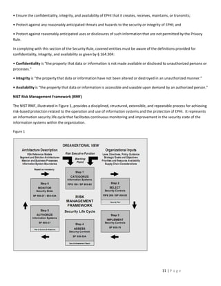 • Ensure the confidentiality, integrity, and availability of EPHI that it creates, receives, maintains, or transmits;

• Protect against any reasonably anticipated threats and hazards to the security or integrity of EPHI; and

• Protect against reasonably anticipated uses or disclosures of such information that are not permitted by the Privacy
Rule.

In complying with this section of the Security Rule, covered entities must be aware of the definitions provided for
confidentiality, integrity, and availability as given by § 164.304:

• Confidentiality is “the property that data or information is not made available or disclosed to unauthorized persons or
processes.”

• Integrity is “the property that data or information have not been altered or destroyed in an unauthorized manner.”

• Availability is “the property that data or information is accessible and useable upon demand by an authorized person.”

NIST Risk Management Framework (RMF)

The NIST RMF, illustrated in Figure 1, provides a disciplined, structured, extensible, and repeatable process for achieving
risk-based protection related to the operation and use of information systems and the protection of EPHI. It represents
an information security life cycle that facilitates continuous monitoring and improvement in the security state of the
information systems within the organization.

Figure 1




                                                                                                  11 | P a g e
 