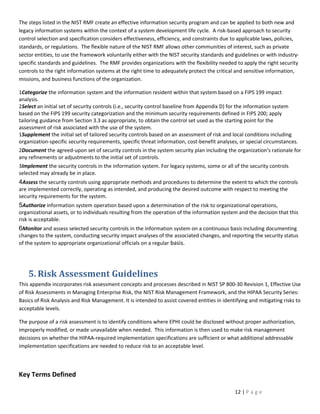 The steps listed in the NIST RMF create an effective information security program and can be applied to both new and
legacy information systems within the context of a system development life cycle. A risk-based approach to security
control selection and specification considers effectiveness, efficiency, and constraints due to applicable laws, policies,
standards, or regulations. The flexible nature of the NIST RMF allows other communities of interest, such as private
sector entities, to use the framework voluntarily either with the NIST security standards and guidelines or with industry-
specific standards and guidelines. The RMF provides organizations with the flexibility needed to apply the right security
controls to the right information systems at the right time to adequately protect the critical and sensitive information,
missions, and business functions of the organization.

1Categorize the information system and the information resident within that system based on a FIPS 199 impact
analysis.
2Select an initial set of security controls (i.e., security control baseline from Appendix D) for the information system
based on the FIPS 199 security categorization and the minimum security requirements defined in FIPS 200; apply
tailoring guidance from Section 3.3 as appropriate, to obtain the control set used as the starting point for the
assessment of risk associated with the use of the system.
1Supplement the initial set of tailored security controls based on an assessment of risk and local conditions including
organization-specific security requirements, specific threat information, cost-benefit analyses, or special circumstances.
2Document the agreed-upon set of security controls in the system security plan including the organization’s rationale for
any refinements or adjustments to the initial set of controls.
3Implement the security controls in the information system. For legacy systems, some or all of the security controls
selected may already be in place.
4Assess the security controls using appropriate methods and procedures to determine the extent to which the controls
are implemented correctly, operating as intended, and producing the desired outcome with respect to meeting the
security requirements for the system.
5Authorize information system operation based upon a determination of the risk to organizational operations,
organizational assets, or to individuals resulting from the operation of the information system and the decision that this
risk is acceptable.
6Monitor and assess selected security controls in the information system on a continuous basis including documenting
changes to the system, conducting security impact analyses of the associated changes, and reporting the security status
of the system to appropriate organizational officials on a regular basis.




    5. Risk Assessment Guidelines
This appendix incorporates risk assessment concepts and processes described in NIST SP 800-30 Revision 1, Effective Use
of Risk Assessments in Managing Enterprise Risk, the NIST Risk Management Framework, and the HIPAA Security Series:
Basics of Risk Analysis and Risk Management. It is intended to assist covered entities in identifying and mitigating risks to
acceptable levels.

The purpose of a risk assessment is to identify conditions where EPHI could be disclosed without proper authorization,
improperly modified, or made unavailable when needed. This information is then used to make risk management
decisions on whether the HIPAA-required implementation specifications are sufficient or what additional addressable
implementation specifications are needed to reduce risk to an acceptable level.




Key Terms Defined

                                                                                               12 | P a g e
 