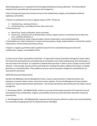 When talking about risk, it is important that terminology be defined and clearly understood. This section defines
important terms associated with risk assessment and management.

• Risk is the potential impact that a threat can have on the confidentiality, integrity, and availability on EPHI by
exploiting a vulnerability.

• Threats are anything that can have a negative impact on EPHI. Threats are:

    • Intentional (e.g., malicious intent); or
    • Unintentional (e.g., misconfigured server, data entry error).
• Threat sources are:

    •   Natural (e.g., floods, earthquakes, storms, tornados);
    •   Human (e.g., intentional such as identity thieves, hackers, spyware authors; unintentional such as data entry
        error, accidental deletions); or
    • Environmental (e.g., power surges and spikes, hazmat contamination, environmental pollution).
• Vulnerabilities are a flaw or weakness in a system security procedure, design, implementation, or control that could be
intentionally or unintentionally exercised by a threat.

• Impact is a negative quantitative and/or qualitative assessment of a vulnerability being exercised on the
confidentiality, integrity, and availability of EPHI.



It can be easy to confuse vulnerabilities and threats. An organization may be vulnerable to damage from power spikes.
The threats that could exploit this vulnerability may be overloaded circuits, faulty building wiring, dirty street power, or
too much load on the local grid. It is important to separate these two terms in order to assist in proper security control
selection. In this example, security controls could range from installing UPS systems, additional fuse boxes, or standby
generators, or rewiring the office. These additional security controls may help to mitigate the vulnerability but not
necessarily for each threat.

HIPAA Risk Assessment Requirements

Standard 164.308(a)(1)(i), Security Management Process, requires covered entities to: Implement policies and
procedures to prevent, detect, contain, and correct security violations. The Security Management Process standard
includes four required implementation specifications. Two of these specifications deal directly with risk analysis and risk
management.

1. Risk Analysis (R123) – 164.308(a)(1)(ii)(A): Conduct an accurate and thorough assessment of the potential risks and
vulnerabilities to the confidentiality, integrity, and availability of electronic protected health information held by the
covered entity.

2. Risk Management (R) – 163.308(a)(1)(ii)(B): Implement security measures sufficient to reduce risks and vulnerabilities
to a reasonable and appropriate level to comply with Section 164.306(a).




                                                                                                 13 | P a g e
 